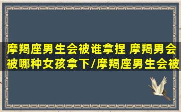 摩羯座男生会被谁拿捏 摩羯男会被哪种女孩拿下/摩羯座男生会被谁拿捏 摩羯男会被哪种女孩拿下-我的网站